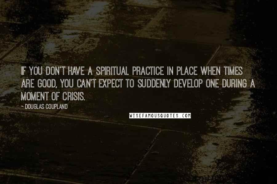 Douglas Coupland Quotes: If you don't have a spiritual practice in place when times are good, you can't expect to suddenly develop one during a moment of crisis.