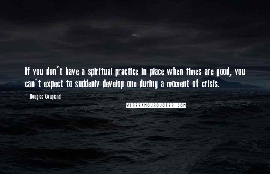 Douglas Coupland Quotes: If you don't have a spiritual practice in place when times are good, you can't expect to suddenly develop one during a moment of crisis.