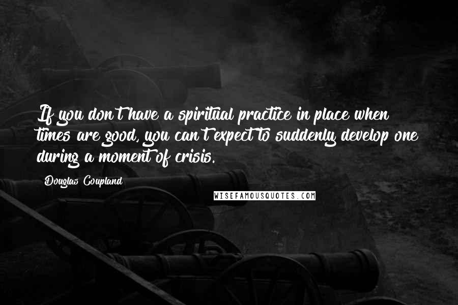 Douglas Coupland Quotes: If you don't have a spiritual practice in place when times are good, you can't expect to suddenly develop one during a moment of crisis.