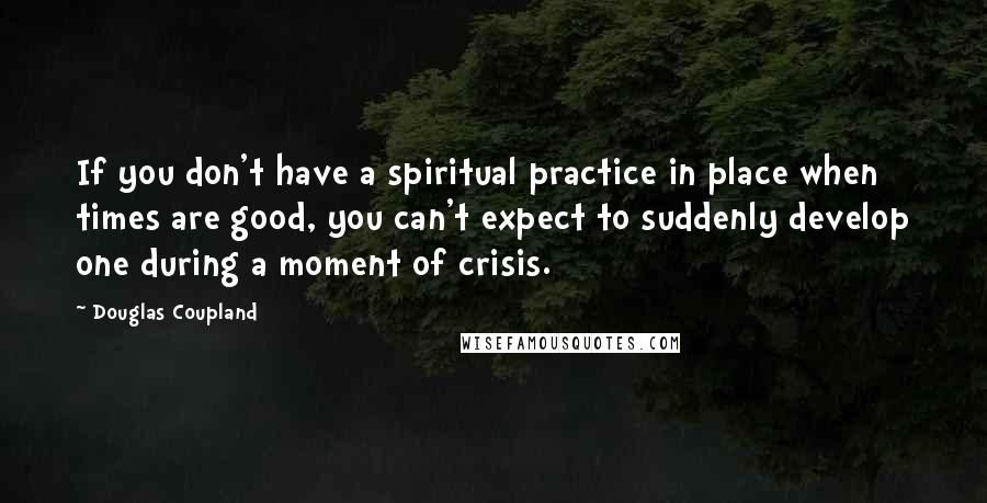 Douglas Coupland Quotes: If you don't have a spiritual practice in place when times are good, you can't expect to suddenly develop one during a moment of crisis.