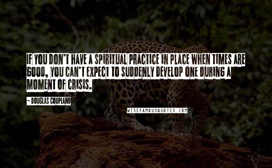 Douglas Coupland Quotes: If you don't have a spiritual practice in place when times are good, you can't expect to suddenly develop one during a moment of crisis.