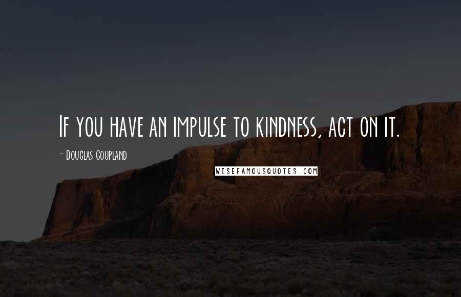 Douglas Coupland Quotes: If you have an impulse to kindness, act on it.