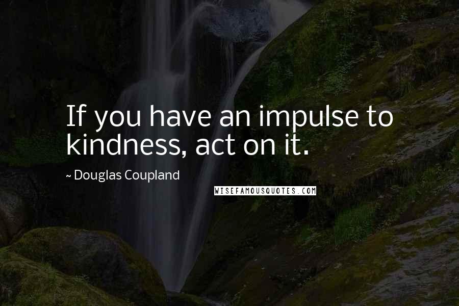 Douglas Coupland Quotes: If you have an impulse to kindness, act on it.