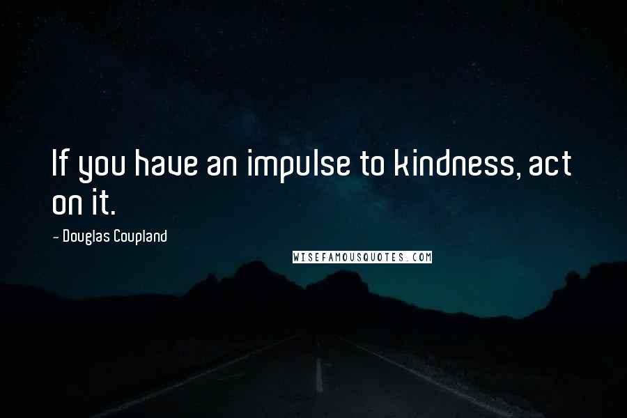 Douglas Coupland Quotes: If you have an impulse to kindness, act on it.