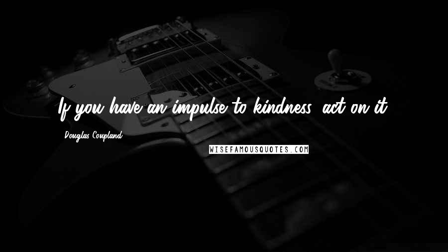 Douglas Coupland Quotes: If you have an impulse to kindness, act on it.