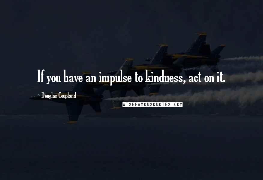 Douglas Coupland Quotes: If you have an impulse to kindness, act on it.