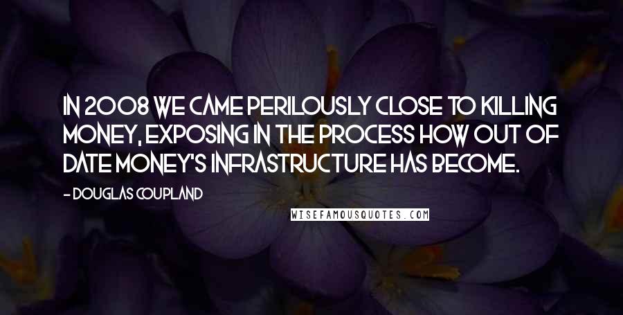 Douglas Coupland Quotes: In 2008 we came perilously close to killing money, exposing in the process how out of date money's infrastructure has become.