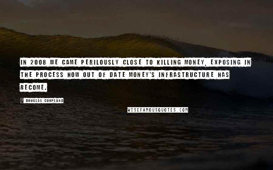 Douglas Coupland Quotes: In 2008 we came perilously close to killing money, exposing in the process how out of date money's infrastructure has become.