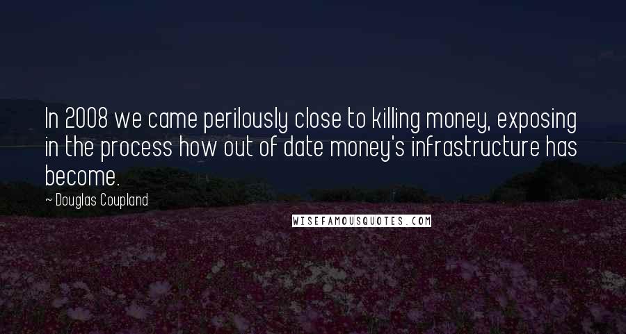 Douglas Coupland Quotes: In 2008 we came perilously close to killing money, exposing in the process how out of date money's infrastructure has become.