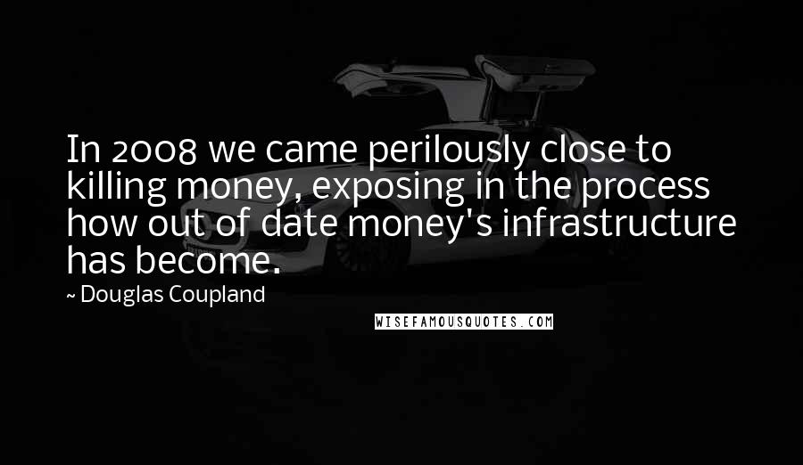 Douglas Coupland Quotes: In 2008 we came perilously close to killing money, exposing in the process how out of date money's infrastructure has become.