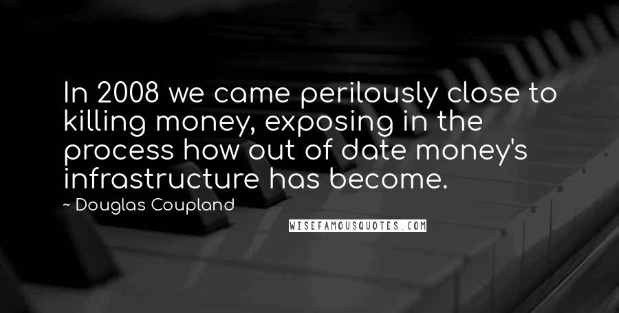 Douglas Coupland Quotes: In 2008 we came perilously close to killing money, exposing in the process how out of date money's infrastructure has become.