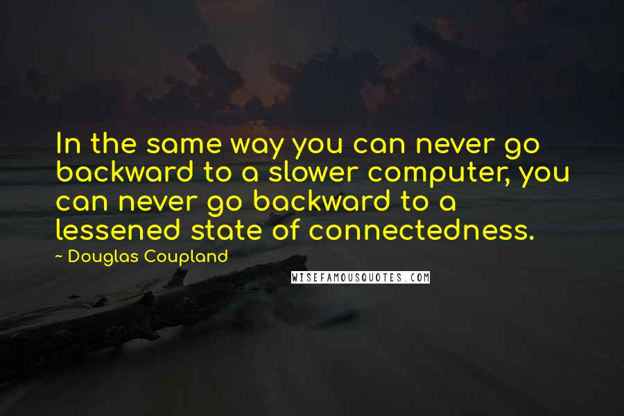 Douglas Coupland Quotes: In the same way you can never go backward to a slower computer, you can never go backward to a lessened state of connectedness.