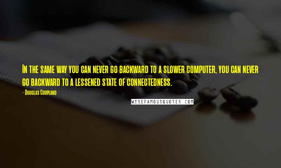 Douglas Coupland Quotes: In the same way you can never go backward to a slower computer, you can never go backward to a lessened state of connectedness.