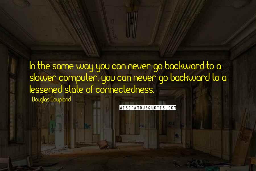 Douglas Coupland Quotes: In the same way you can never go backward to a slower computer, you can never go backward to a lessened state of connectedness.