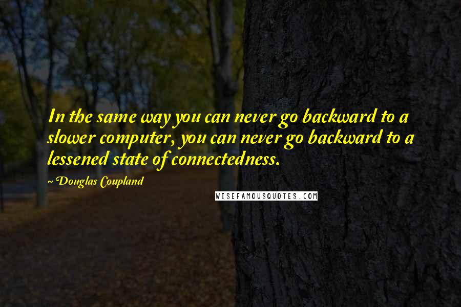 Douglas Coupland Quotes: In the same way you can never go backward to a slower computer, you can never go backward to a lessened state of connectedness.