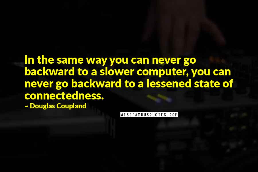 Douglas Coupland Quotes: In the same way you can never go backward to a slower computer, you can never go backward to a lessened state of connectedness.