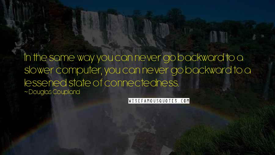 Douglas Coupland Quotes: In the same way you can never go backward to a slower computer, you can never go backward to a lessened state of connectedness.