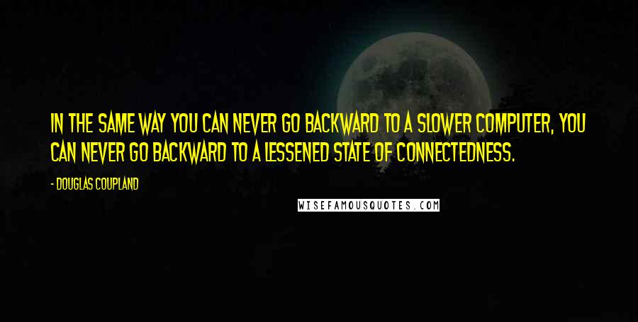 Douglas Coupland Quotes: In the same way you can never go backward to a slower computer, you can never go backward to a lessened state of connectedness.