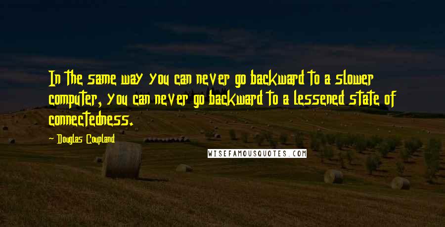 Douglas Coupland Quotes: In the same way you can never go backward to a slower computer, you can never go backward to a lessened state of connectedness.