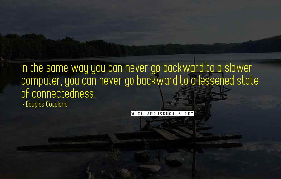 Douglas Coupland Quotes: In the same way you can never go backward to a slower computer, you can never go backward to a lessened state of connectedness.