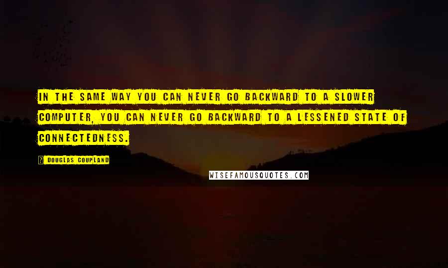 Douglas Coupland Quotes: In the same way you can never go backward to a slower computer, you can never go backward to a lessened state of connectedness.