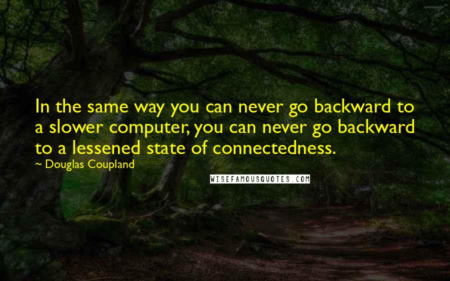 Douglas Coupland Quotes: In the same way you can never go backward to a slower computer, you can never go backward to a lessened state of connectedness.