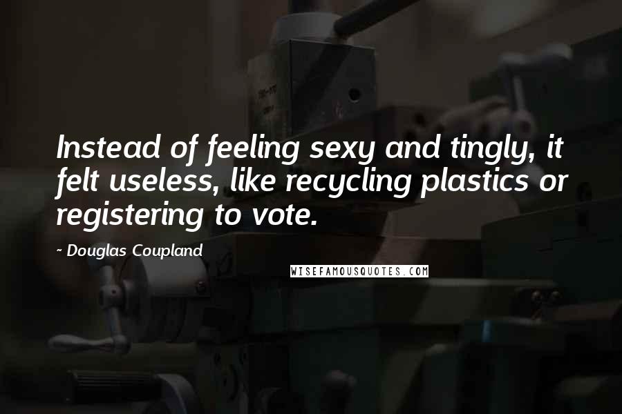 Douglas Coupland Quotes: Instead of feeling sexy and tingly, it felt useless, like recycling plastics or registering to vote.