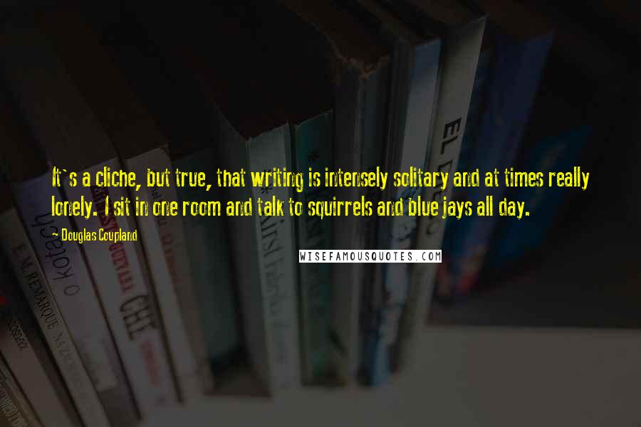 Douglas Coupland Quotes: It's a cliche, but true, that writing is intensely solitary and at times really lonely. I sit in one room and talk to squirrels and blue jays all day.