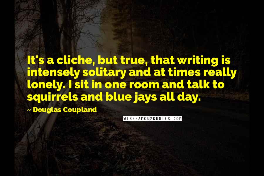 Douglas Coupland Quotes: It's a cliche, but true, that writing is intensely solitary and at times really lonely. I sit in one room and talk to squirrels and blue jays all day.