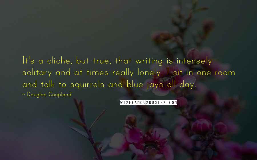 Douglas Coupland Quotes: It's a cliche, but true, that writing is intensely solitary and at times really lonely. I sit in one room and talk to squirrels and blue jays all day.