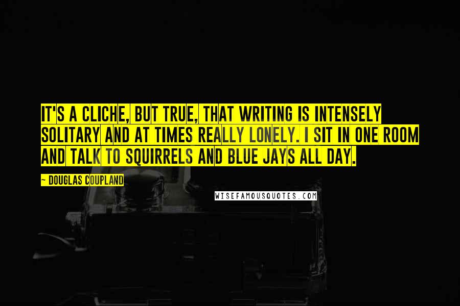 Douglas Coupland Quotes: It's a cliche, but true, that writing is intensely solitary and at times really lonely. I sit in one room and talk to squirrels and blue jays all day.