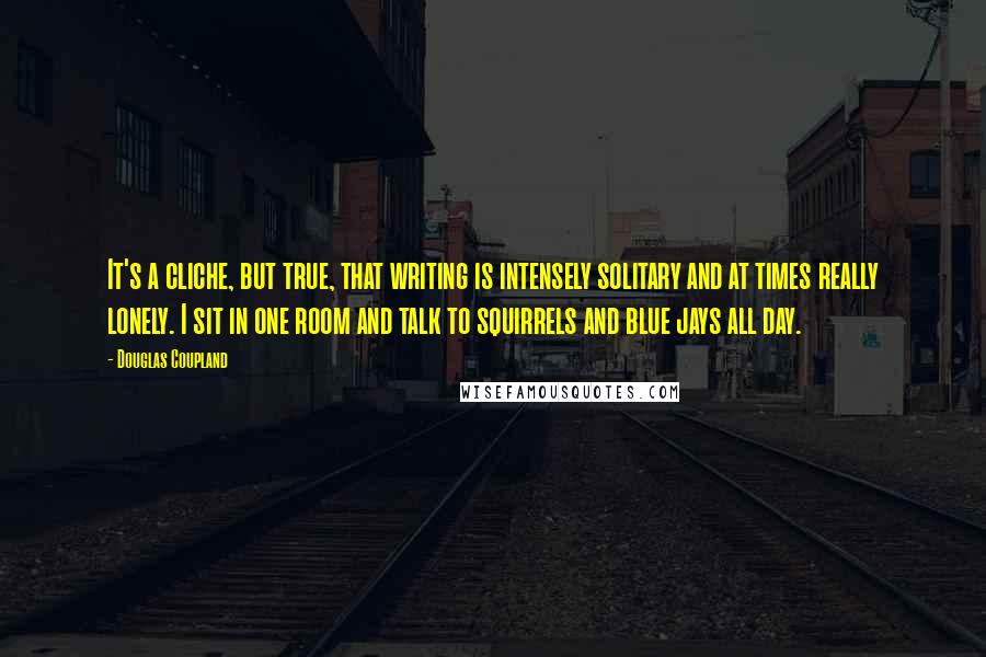 Douglas Coupland Quotes: It's a cliche, but true, that writing is intensely solitary and at times really lonely. I sit in one room and talk to squirrels and blue jays all day.