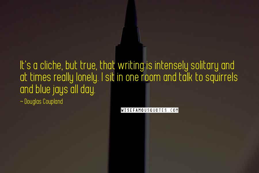 Douglas Coupland Quotes: It's a cliche, but true, that writing is intensely solitary and at times really lonely. I sit in one room and talk to squirrels and blue jays all day.