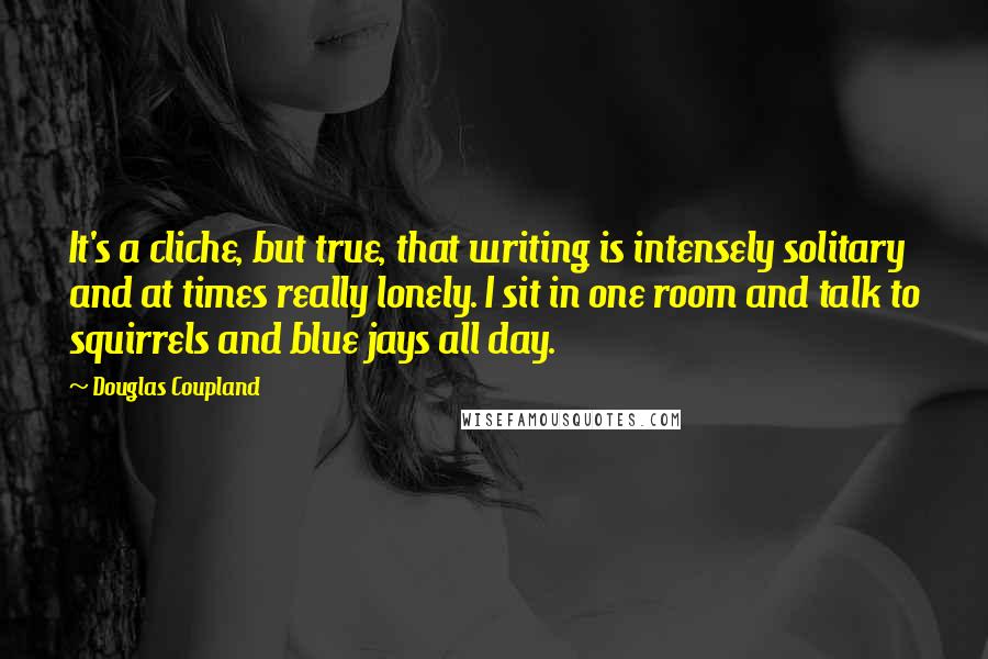 Douglas Coupland Quotes: It's a cliche, but true, that writing is intensely solitary and at times really lonely. I sit in one room and talk to squirrels and blue jays all day.