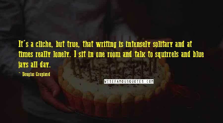 Douglas Coupland Quotes: It's a cliche, but true, that writing is intensely solitary and at times really lonely. I sit in one room and talk to squirrels and blue jays all day.