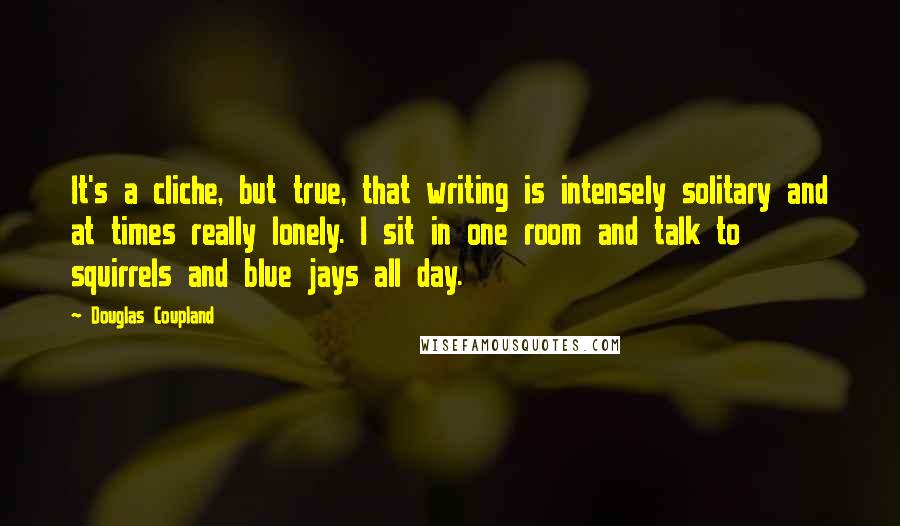 Douglas Coupland Quotes: It's a cliche, but true, that writing is intensely solitary and at times really lonely. I sit in one room and talk to squirrels and blue jays all day.