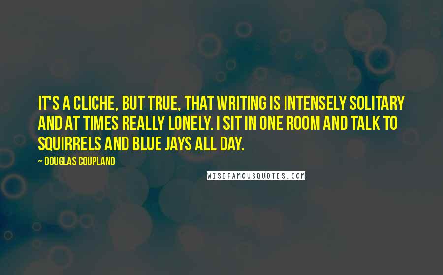 Douglas Coupland Quotes: It's a cliche, but true, that writing is intensely solitary and at times really lonely. I sit in one room and talk to squirrels and blue jays all day.