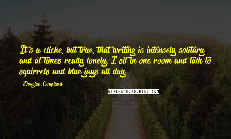 Douglas Coupland Quotes: It's a cliche, but true, that writing is intensely solitary and at times really lonely. I sit in one room and talk to squirrels and blue jays all day.