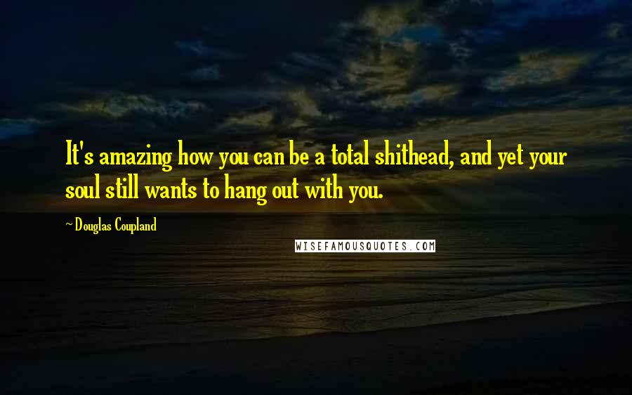 Douglas Coupland Quotes: It's amazing how you can be a total shithead, and yet your soul still wants to hang out with you.