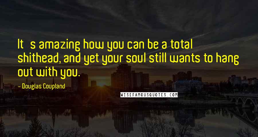 Douglas Coupland Quotes: It's amazing how you can be a total shithead, and yet your soul still wants to hang out with you.