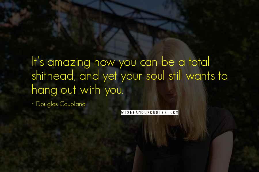 Douglas Coupland Quotes: It's amazing how you can be a total shithead, and yet your soul still wants to hang out with you.