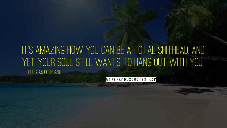 Douglas Coupland Quotes: It's amazing how you can be a total shithead, and yet your soul still wants to hang out with you.