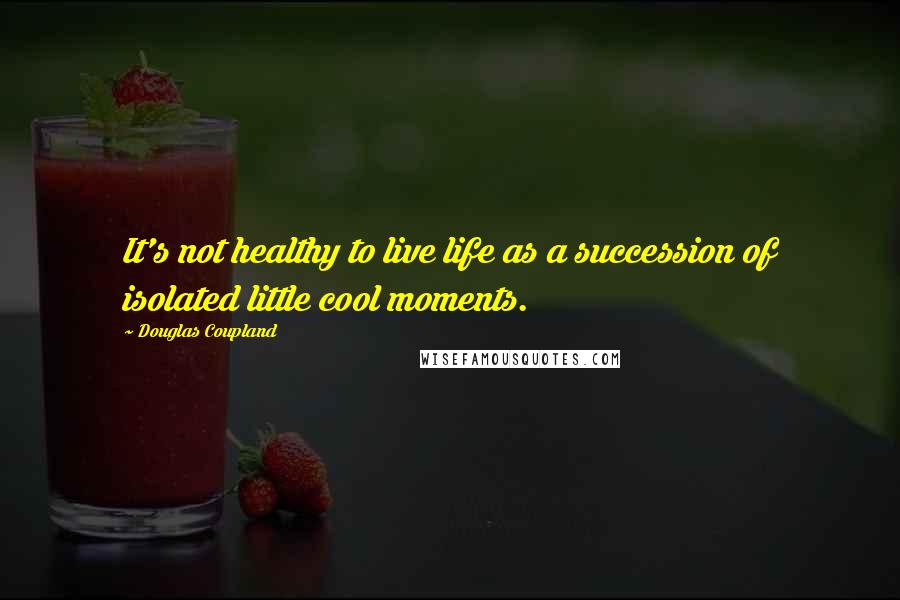 Douglas Coupland Quotes: It's not healthy to live life as a succession of isolated little cool moments.