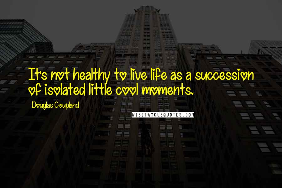 Douglas Coupland Quotes: It's not healthy to live life as a succession of isolated little cool moments.