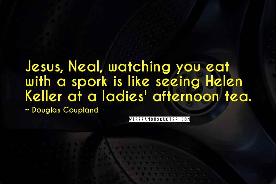 Douglas Coupland Quotes: Jesus, Neal, watching you eat with a spork is like seeing Helen Keller at a ladies' afternoon tea.