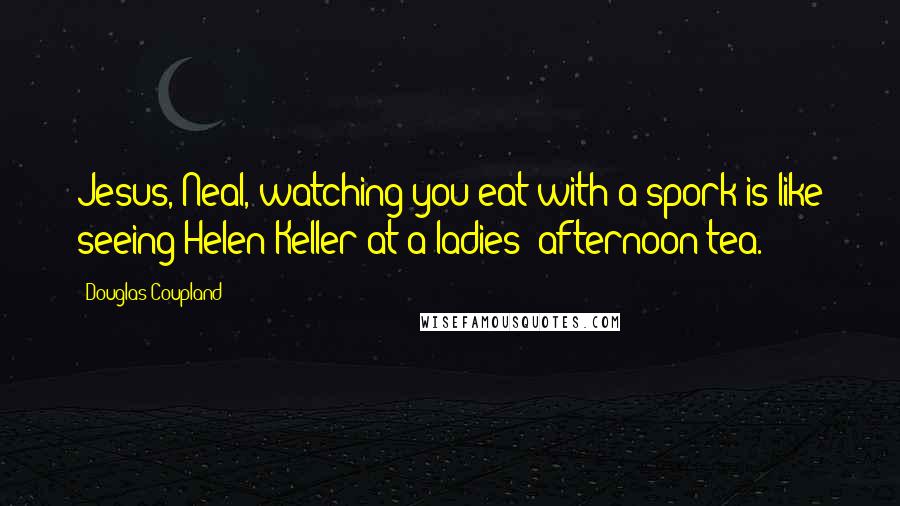Douglas Coupland Quotes: Jesus, Neal, watching you eat with a spork is like seeing Helen Keller at a ladies' afternoon tea.