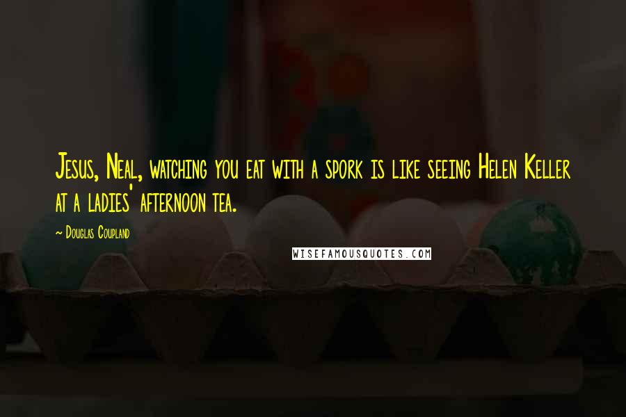 Douglas Coupland Quotes: Jesus, Neal, watching you eat with a spork is like seeing Helen Keller at a ladies' afternoon tea.