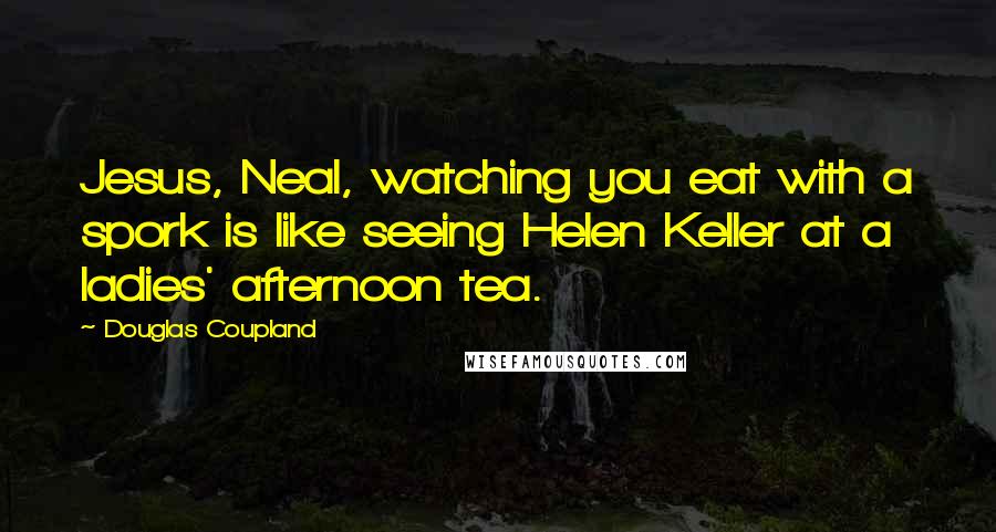 Douglas Coupland Quotes: Jesus, Neal, watching you eat with a spork is like seeing Helen Keller at a ladies' afternoon tea.
