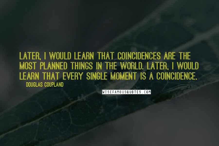 Douglas Coupland Quotes: Later, I would learn that coincidences are the most planned things in the world. Later, I would learn that every single moment is a coincidence.