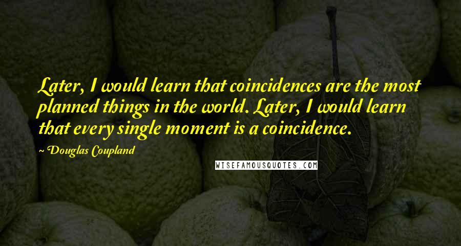 Douglas Coupland Quotes: Later, I would learn that coincidences are the most planned things in the world. Later, I would learn that every single moment is a coincidence.